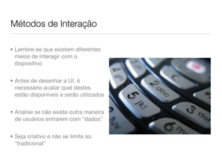 Métodos de Interação

• Lembre-se que existem diferentes
  meios de interagir com o
  dispositivo


• Antes de desenhar a UI, é
  necessário avaliar qual destes
  estão disponíveis e serão utilizados


• Analise se não existe outra maneira
  de usuários entrarem com “dados”


• Seja criativo e não se limite ao
  “tradicional”
 