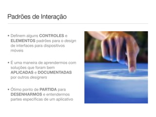 Padrões de Interação

• Deﬁnem alguns CONTROLES e
  ELEMENTOS padrões para o design
  de interfaces para dispositivos
  móveis


• É uma maneira de aprendermos com
  soluções que foram bem
  APLICADAS e DOCUMENTADAS
  por outros designers


• Ótimo ponto de PARTIDA para
  DESENHARMOS e entendermos
  partes especíﬁcas de um aplicativo
 