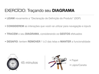 EXERCÍCIO: Traçando seu DIAGRAMA
• LEIAM novamente a “Declaração de Deﬁnição do Produto” (DDP)


• CONSIDEREM as interações que você vai utilizar para navegação e inputs


• TRACEM o seu DIAGRAMA, considerando os GESTOS efetuados


• DESAFIO: tentem REMOVER 1 à 2 das telas e MANTER a funcionalidade




                                                      • Papel
             45 minutos
                                                      • Lápis/Caneta
 