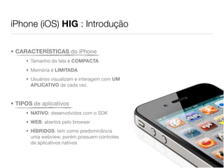 iPhone (iOS) HIG : Introdução

• CARACTERÍSTICAS do iPhone
     • Tamanho da tela é COMPACTA
     • Memória é LIMITADA
     • Usuários visualizam e interagem com UM
       APLICATIVO de cada vez.


• TIPOS de aplicativos
     • NATIVO: desenvolvidos com o SDK
     • WEB: abertos pelo browser
     • HÍBRIDOS: tem como predominância
       uma webview, porém possuem controles
       de aplicativos natívos
 