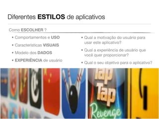 Diferentes ESTILOS de aplicativos
Como ESCOLHER ?
 • Comportamentos e USO      • Qual a motivação do usuário para
                               usar este aplicativo?
 • Características VISUAIS
                             • Qual a experiência de usuário que
 • Modelo dos DADOS
                               você quer proporcionar?
 • EXPERIÊNCIA de usuário
                             • Qual o seu objetivo para o aplicativo?
 