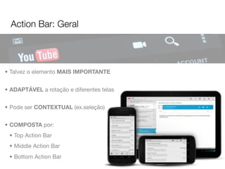 Action Bar: Geral




• Talvez o elemento MAIS IMPORTANTE


• ADAPTÁVEL a rotação e diferentes telas


• Pode ser CONTEXTUAL (ex.seleção)


• COMPOSTA por:
 • Top Action Bar
 • Middle Action Bar
 • Bottom Action Bar
 