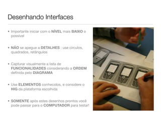 Desenhando Interfaces

• Importante iniciar com o NÍVEL mais BAIXO o
  possível


• NÃO se apegue a DETALHES : use círculos,
  quadrados, retângulos


• Capturar visualmente a lista de
  FUNCIONALIDADES considerando a ORDEM
  deﬁnida pelo DIAGRAMA


• Use ELEMENTOS conhecidos, e considere o
  HIG da plataforma escolhida


• SOMENTE após estes desenhos prontos você
  pode passar para o COMPUTADOR para testar!
 