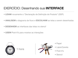 EXERCÍCIO: Desenhando sua INTERFACE
• LEIAM novamente a “Declaração de Deﬁnição do Produto” (DDP)


• ANALISEM o diagrama de ﬂuxo e ESCOLHAM as telas a serem desenhadas


• DESENHEM as interfaces das telas no stencil


• USEM Post-It’s para mostrar as interações




                                                    • Papel
                                                    • Lápis/Caneta
             1 hora
                                                    • Post-it’s
                                                    • Stencil
 