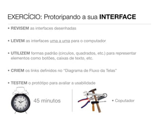 EXERCÍCIO: Protoripando a sua INTERFACE
• REVISEM as interfaces desenhadas


• LEVEM as interfaces uma a uma para o computador


• UTILIZEM formas padrão (circulos, quadrados, etc.) para representar
  elementos como botões, caixas de texto, etc.


• CRIEM os links deﬁnidos no “Diagrama de Fluxo da Telas”


• TESTEM o protótipo para avaliar a usabilidade



             45 minutos                                • Coputador
 