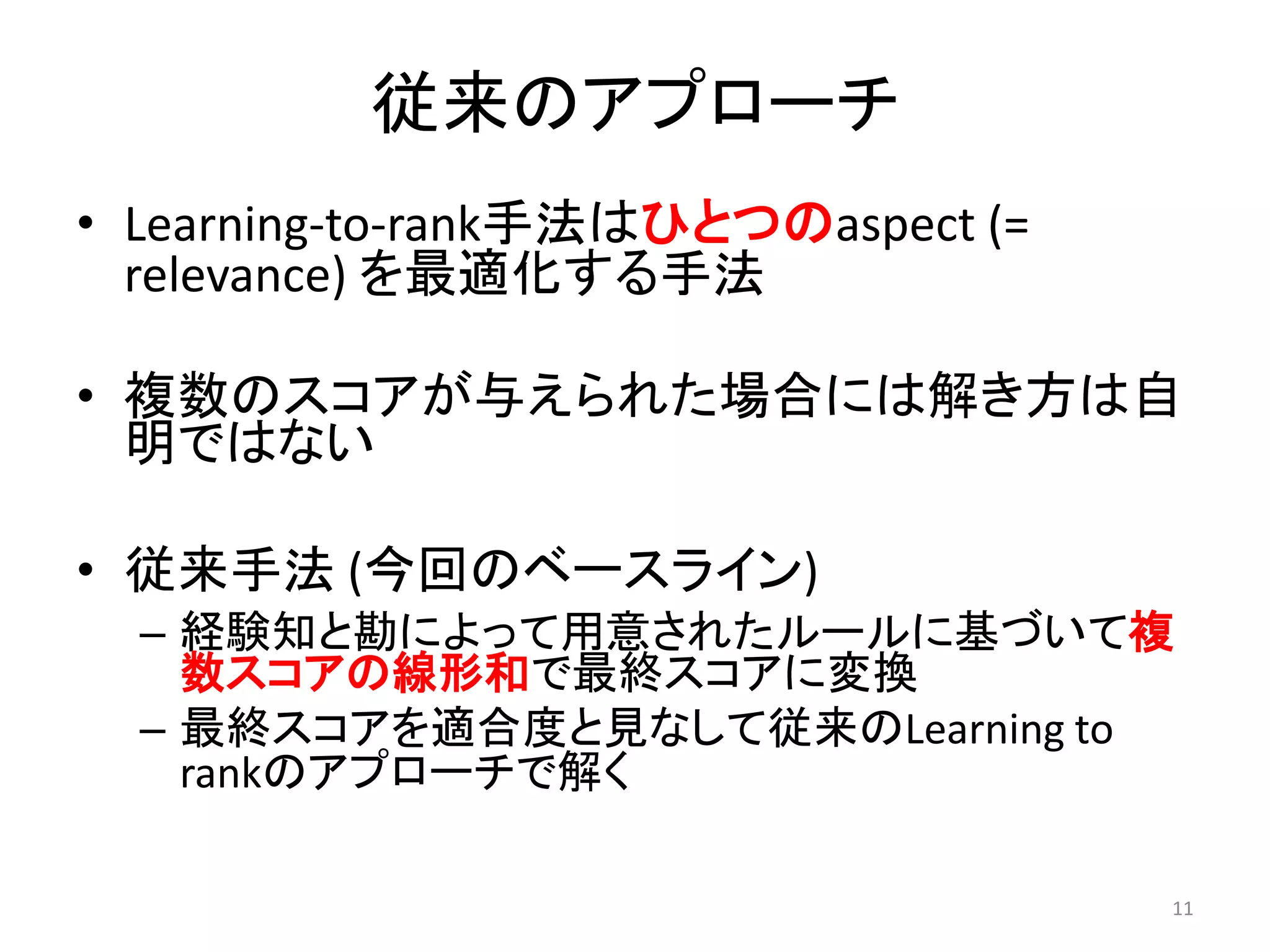 従来のアプローチ
• Learning-to-rank手法はひとつのaspect (=
  relevance) を最適化する手法

• 複数のスコアが与えられた場合には解き方は自
  明ではない

• 従来手法 (今回のベースライン)
  – 経験知と勘によって用意されたルールに基づいて複
    数スコアの線形和で最終スコアに変換
  – 最終スコアを適合度と見なして従来のLearning to
    rankのアプローチで解く

                                     11
 