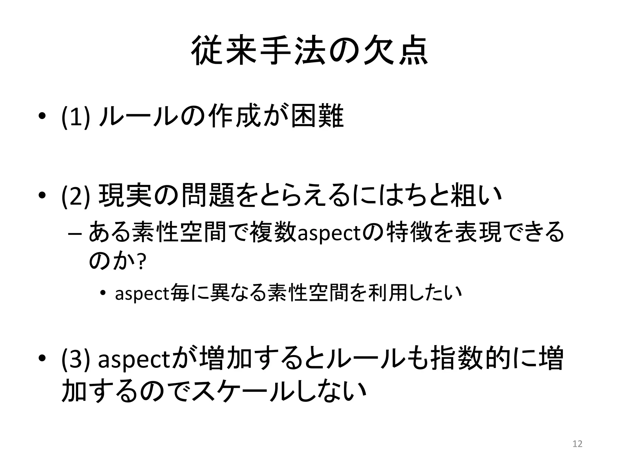 従来手法の欠点
• (1) ルールの作成が困難

• (2) 現実の問題をとらえるにはちと粗い
 – ある素性空間で複数aspectの特徴を表現できる
   のか?
   • aspect毎に異なる素性空間を利用したい


• (3) aspectが増加するとルールも指数的に増
  加するのでスケールしない
                              12
 