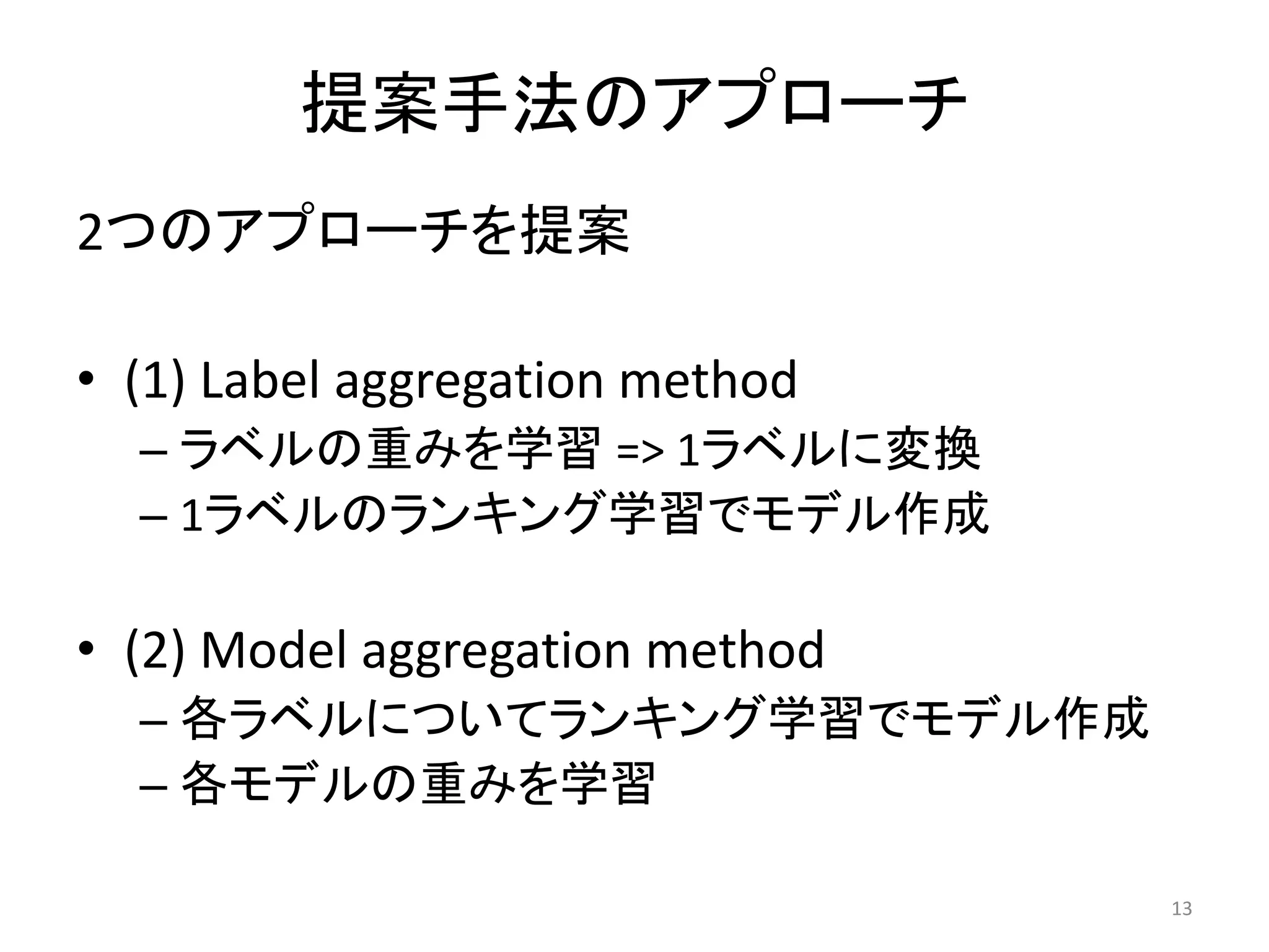 提案手法のアプローチ
2つのアプローチを提案

• (1) Label aggregation method
  – ラベルの重みを学習 => 1ラベルに変換
  – 1ラベルのランキング学習でモデル作成

• (2) Model aggregation method
  – 各ラベルについてランキング学習でモデル作成
  – 各モデルの重みを学習

                                 13
 
