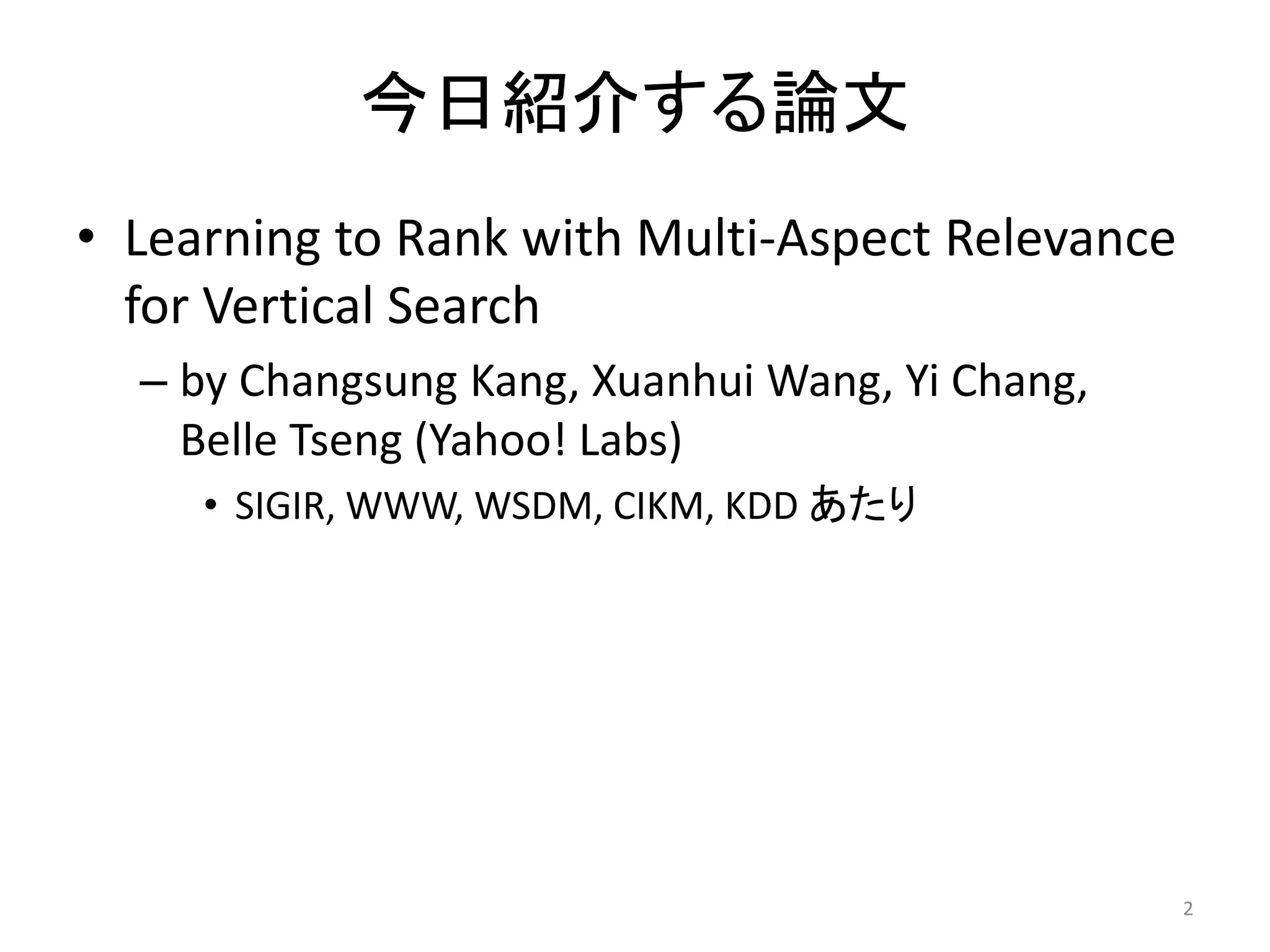 今日紹介する論文
• Learning to Rank with Multi-Aspect Relevance
  for Vertical Search
  – by Changsung Kang, Xuanhui Wang, Yi Chang,
    Belle Tseng (Yahoo! Labs)
     • SIGIR, WWW, WSDM, CIKM, KDD あたり




                                                 2
 