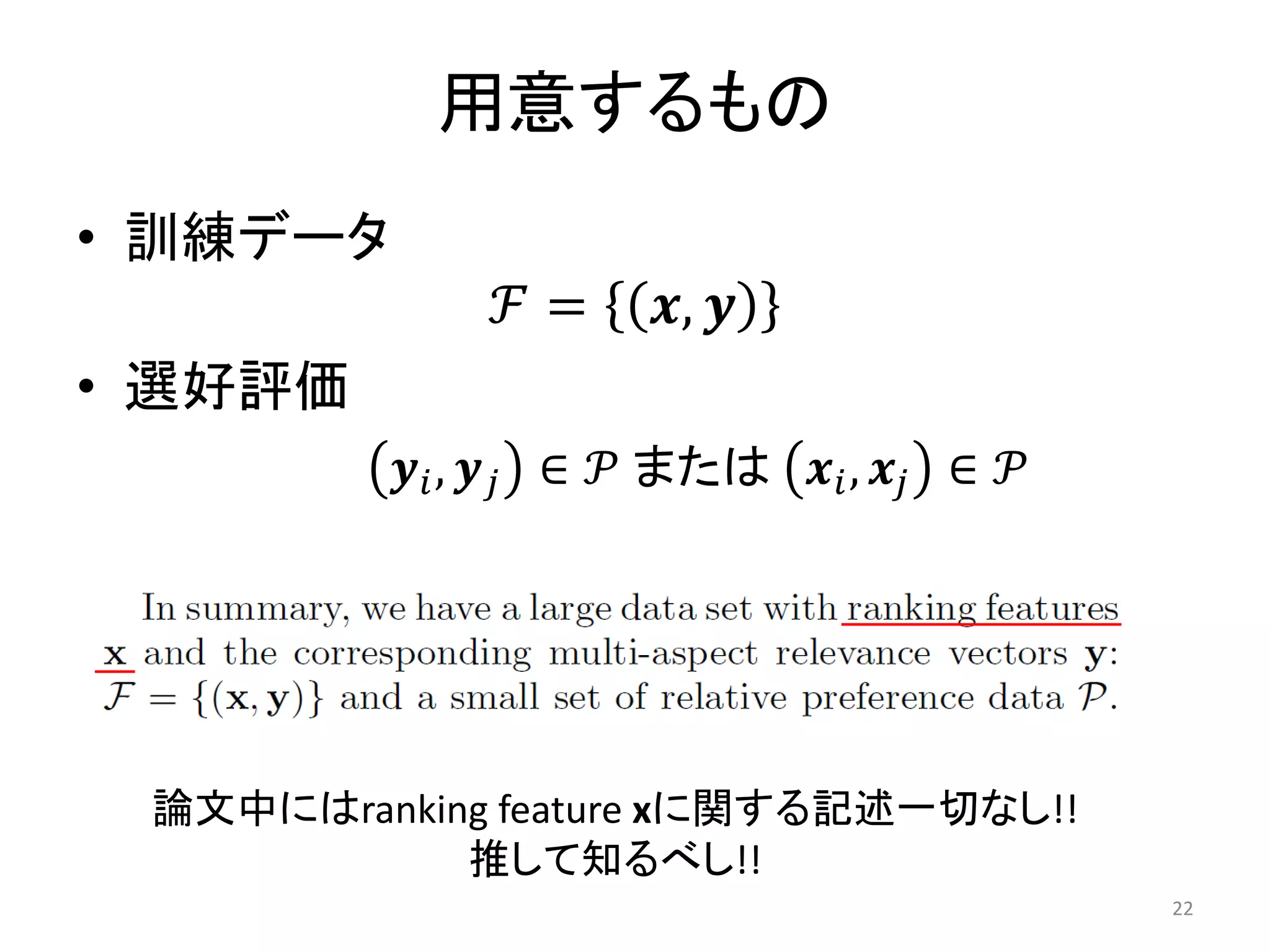 用意するもの
• 訓練データ
              ℱ=      𝒙, 𝒚
• 選好評価
          𝒚 𝑖 , 𝒚 𝑗 ∈ 𝒫 または 𝒙 𝑖 , 𝒙 𝑗 ∈ 𝒫




 論文中にはranking feature xに関する記述一切なし!!
            推して知るべし!!
                                            22
 