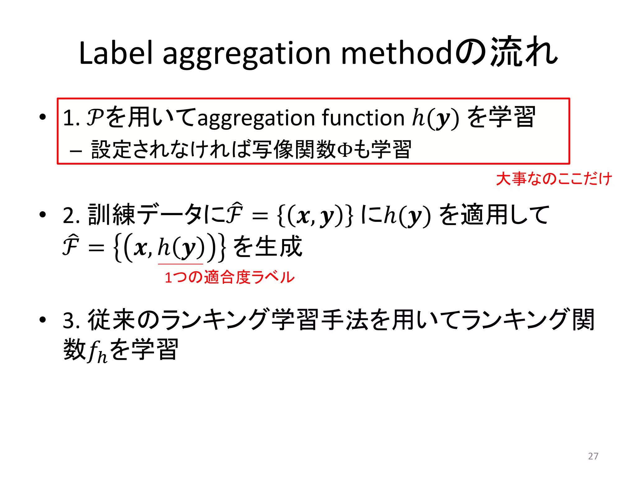 Label aggregation methodの流れ
• 1. 𝒫を用いてaggregation function ℎ(𝒚) を学習
  – 設定されなければ写像関数Φも学習
                                   大事なのここだけ

• 2. 訓練データにℱ = 𝒙, 𝒚      にℎ(𝒚) を適用して
  ℱ = 𝒙, ℎ 𝒚 を生成
         1つの適合度ラベル

• 3. 従来のランキング学習手法を用いてランキング関
  数𝑓ℎ を学習



                                          27
 