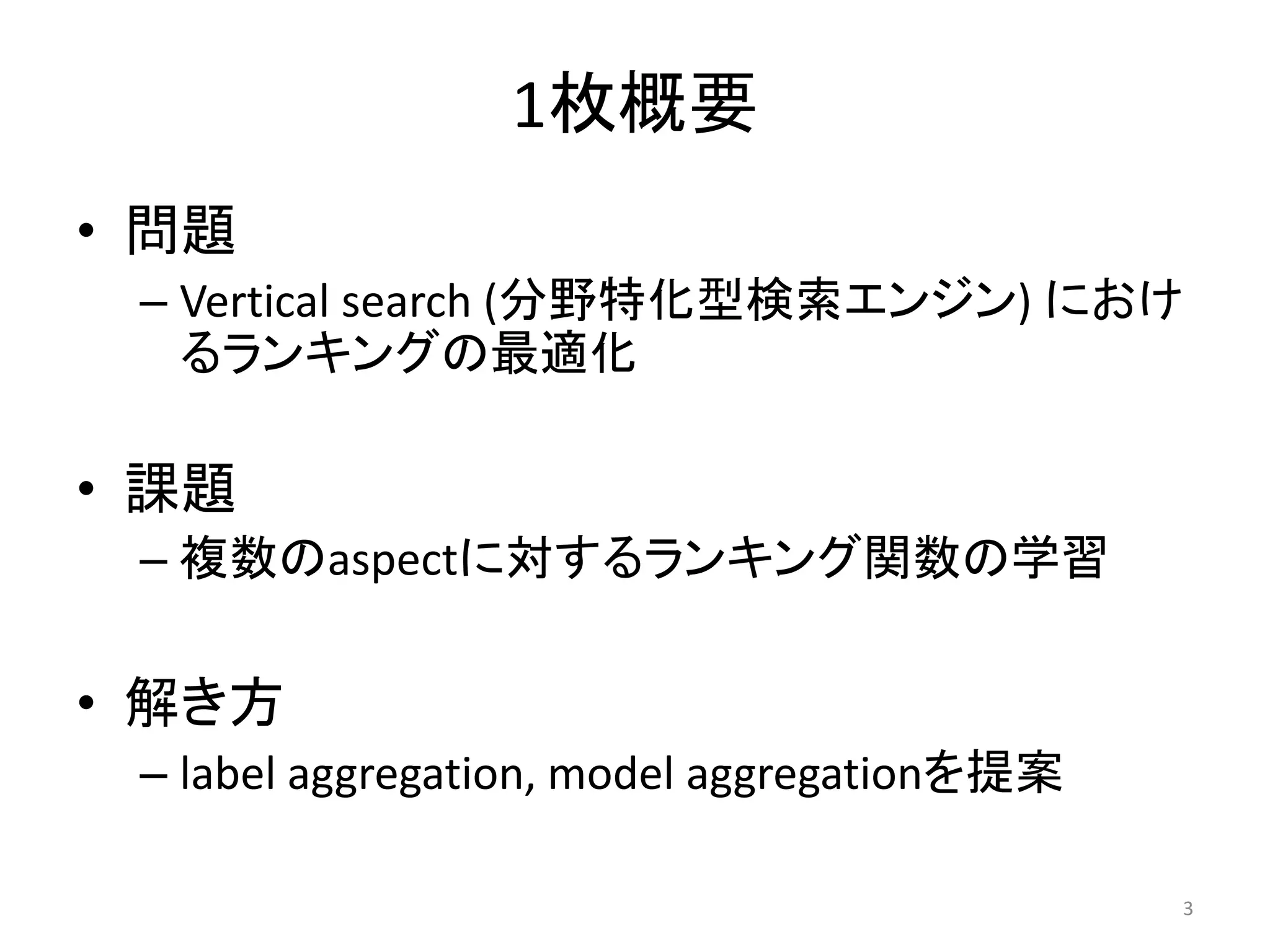 1枚概要
• 問題
 – Vertical search (分野特化型検索エンジン) におけ
   るランキングの最適化

• 課題
 – 複数のaspectに対するランキング関数の学習

• 解き方
 – label aggregation, model aggregationを提案

                                             3
 
