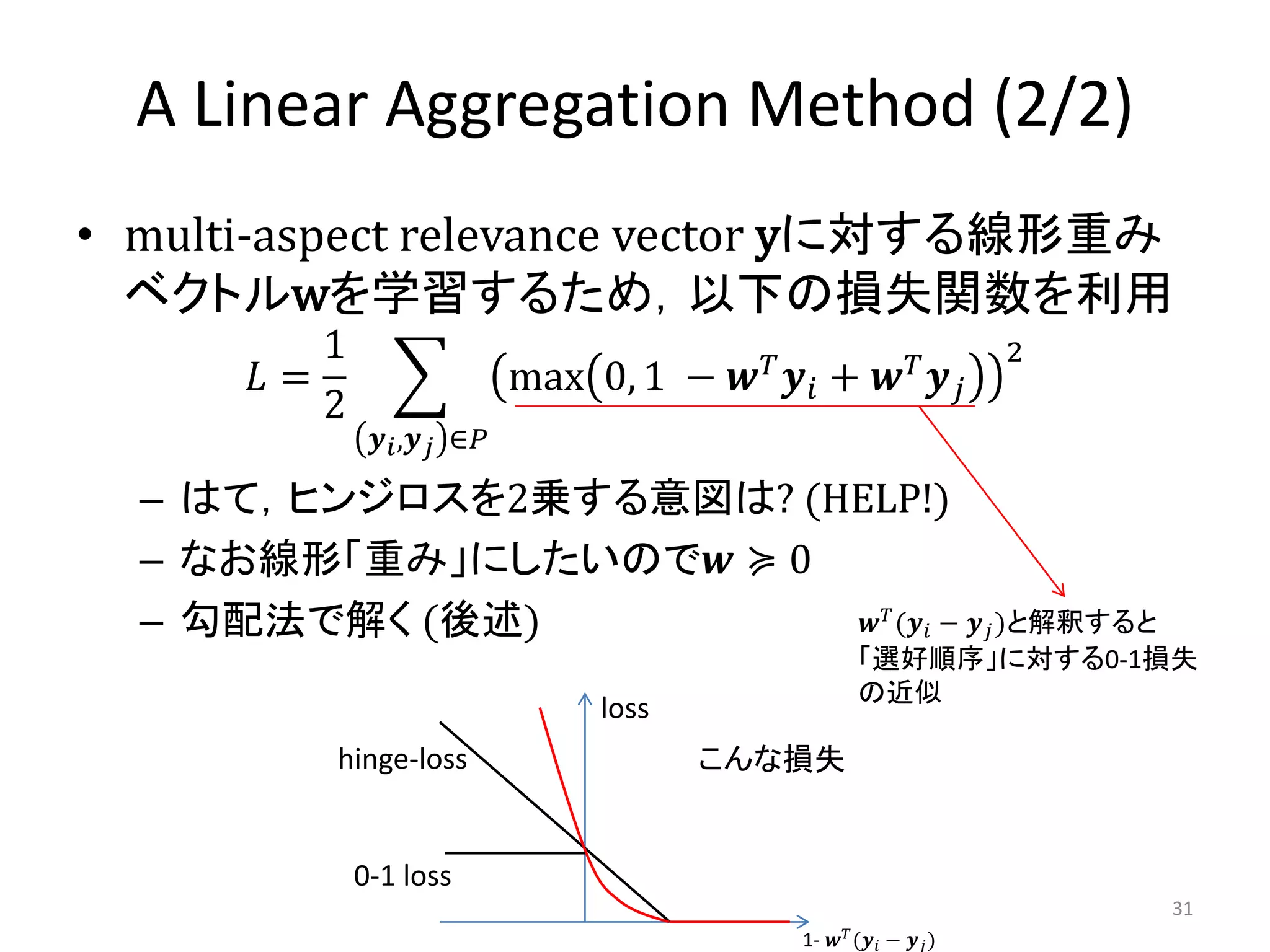 A Linear Aggregation Method (2/2)
• multi-aspect relevance vector yに対する線形重み
  ベクトルwを学習するため，以下の損失関数を利用
         1                               𝑇                  𝑇      2
      𝐿=                    max 0, 1 − 𝒘 𝒚 𝑖 + 𝒘 𝒚 𝑗
         2
              𝒚 𝑖 ,𝒚 𝑗 ∈𝑃

  – はて，ヒンジロスを2乗する意図は? (HELP!)
  – なお線形「重み」にしたいので𝒘 ≽ 0
  – 勾配法で解く (後述)          𝒘 𝑇 (𝒚 𝑖 −                      𝒚 𝑗 )と解釈すると
                                                    「選好順序」に対する0-1損失
                                                    の近似
                                loss
         hinge-loss                    こんな損失


             0-1 loss
                                                                       31
                                             1- 𝒘 𝑇 (𝒚 𝑖 − 𝒚 𝑗 )
 
