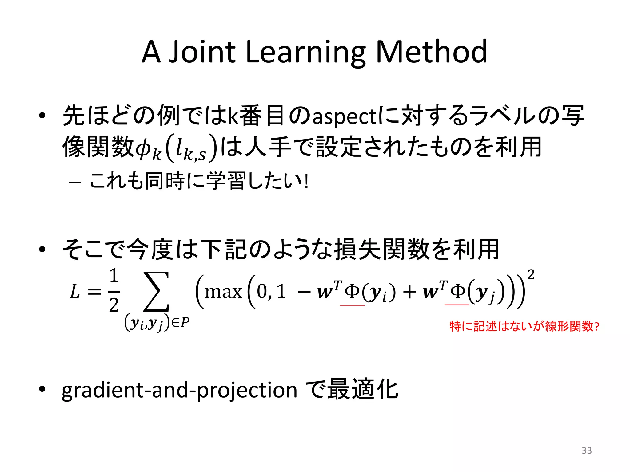 A Joint Learning Method
• 先ほどの例ではk番目のaspectに対するラベルの写
  像関数𝜙 𝑘 𝑙 𝑘,𝑠 は人手で設定されたものを利用
  – これも同時に学習したい!


• そこで今度は下記のような損失関数を利用
      1                                𝑇 Φ(𝒚              𝑇Φ
                                                                    2
   𝐿=                   max 0, 1 − 𝒘           𝑖)   + 𝒘        𝒚𝑗
      2
          𝒚 𝑖 ,𝒚 𝑗 ∈𝑃                                     特に記述はないが線形関数?




• gradient-and-projection で最適化

                                                                        33
 