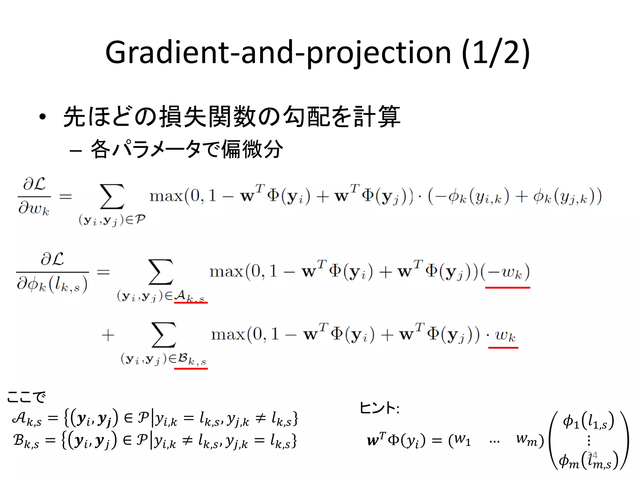 Gradient-and-projection (1/2)
     • 先ほどの損失関数の勾配を計算
            – 各パラメータで偏微分




ここで
                                                             ヒント:
  𝒜 𝑘,𝑠 =    𝒚 𝑖 , 𝒚 𝒋 ∈ 𝒫 𝑦 𝑖,𝑘 = 𝑙 𝑘,𝑠 , 𝑦 𝑗,𝑘 ≠ 𝑙 𝑘,𝑠 }                                   𝜙1 𝑙1,𝑠
 ℬ 𝑘,𝑠 =    𝒚 𝑖 , 𝒚 𝑗 ∈ 𝒫 𝑦 𝑖,𝑘 ≠ 𝑙 𝑘,𝑠 , 𝑦 𝑗,𝑘 = 𝑙 𝑘,𝑠 }     𝒘 𝑇 Φ 𝑦 𝑖 = ( 𝑤1   …   𝑤 𝑚)       ⋮
                                                                                            𝜙 𝑚 34𝑚,𝑠
                                                                                                 𝑙
 