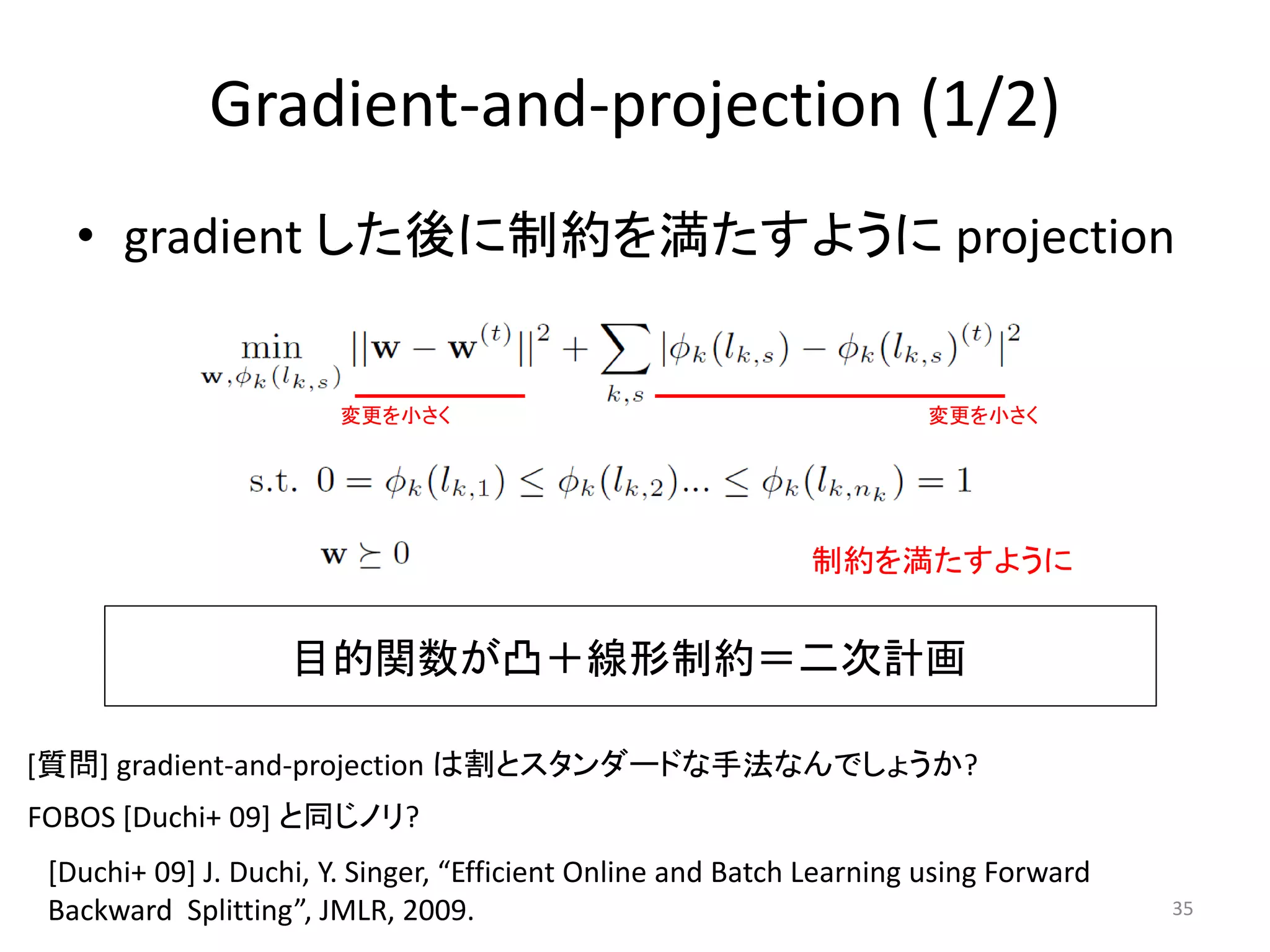 Gradient-and-projection (1/2)
   • gradient した後に制約を満たすように projection


                        変更を小さく                                         変更を小さく




                                                             制約を満たすように


                    目的関数が凸＋線形制約＝二次計画

[質問] gradient-and-projection は割とスタンダードな手法なんでしょうか?
FOBOS [Duchi+ 09] と同じノリ?
 [Duchi+ 09] J. Duchi, Y. Singer, “Efficient Online and Batch Learning using Forward
 Backward Splitting”, JMLR, 2009.                                                      35
 