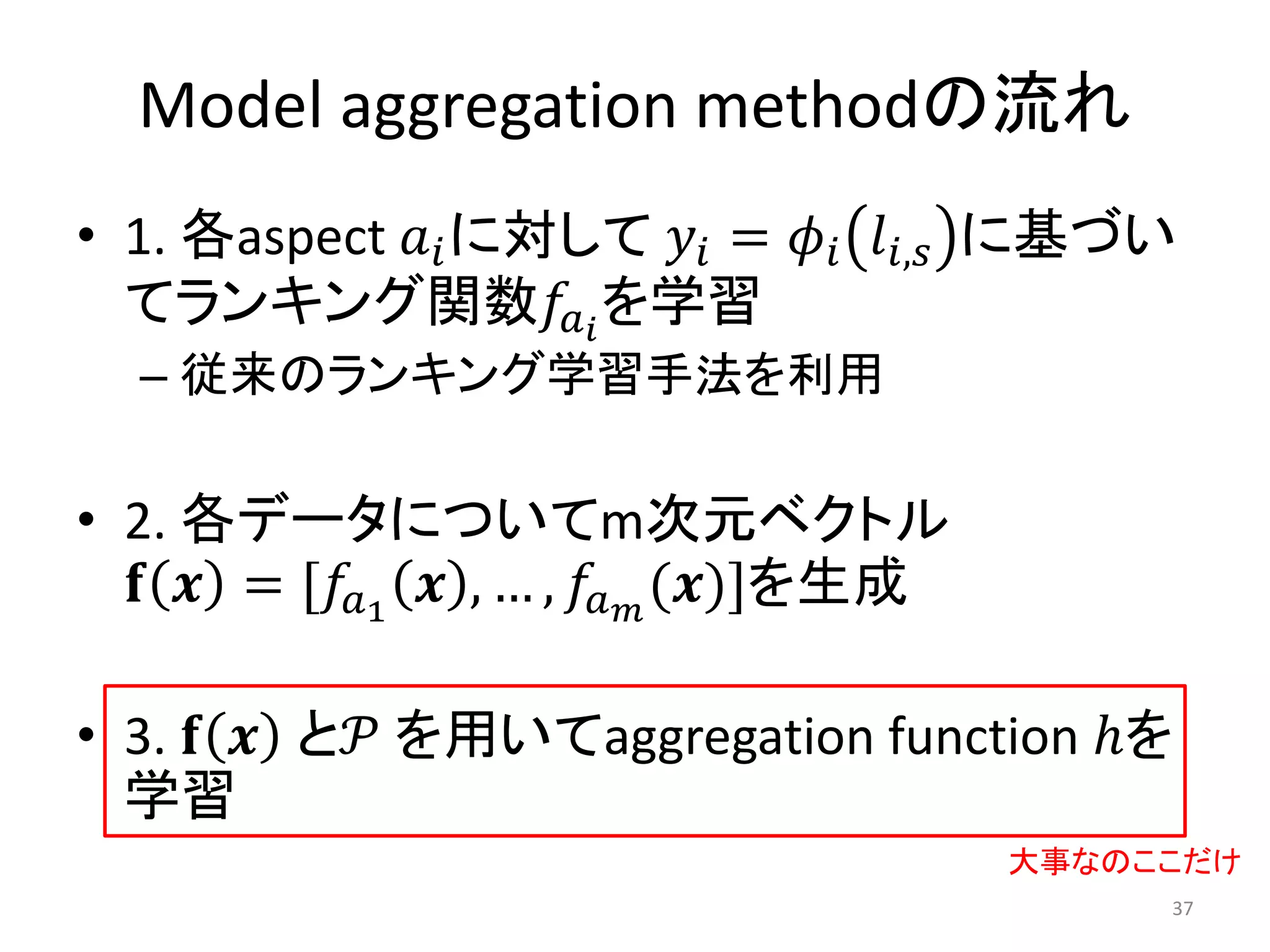 Model aggregation methodの流れ
• 1. 各aspect 𝑎 𝑖 に対して 𝑦 𝑖 = 𝜙 𝑖 𝑙 𝑖,𝑠 に基づい
  てランキング関数𝑓 𝑎 𝑖 を学習
  – 従来のランキング学習手法を利用

• 2. 各データについてm次元ベクトル
  𝐟 𝒙 = [𝑓 𝑎1 𝒙 , … , 𝑓 𝑎 𝑚 (𝒙)]を生成

• 3. 𝐟 𝒙 と𝒫 を用いてaggregation function ℎを
  学習
                                      大事なのここだけ
                                           37
 