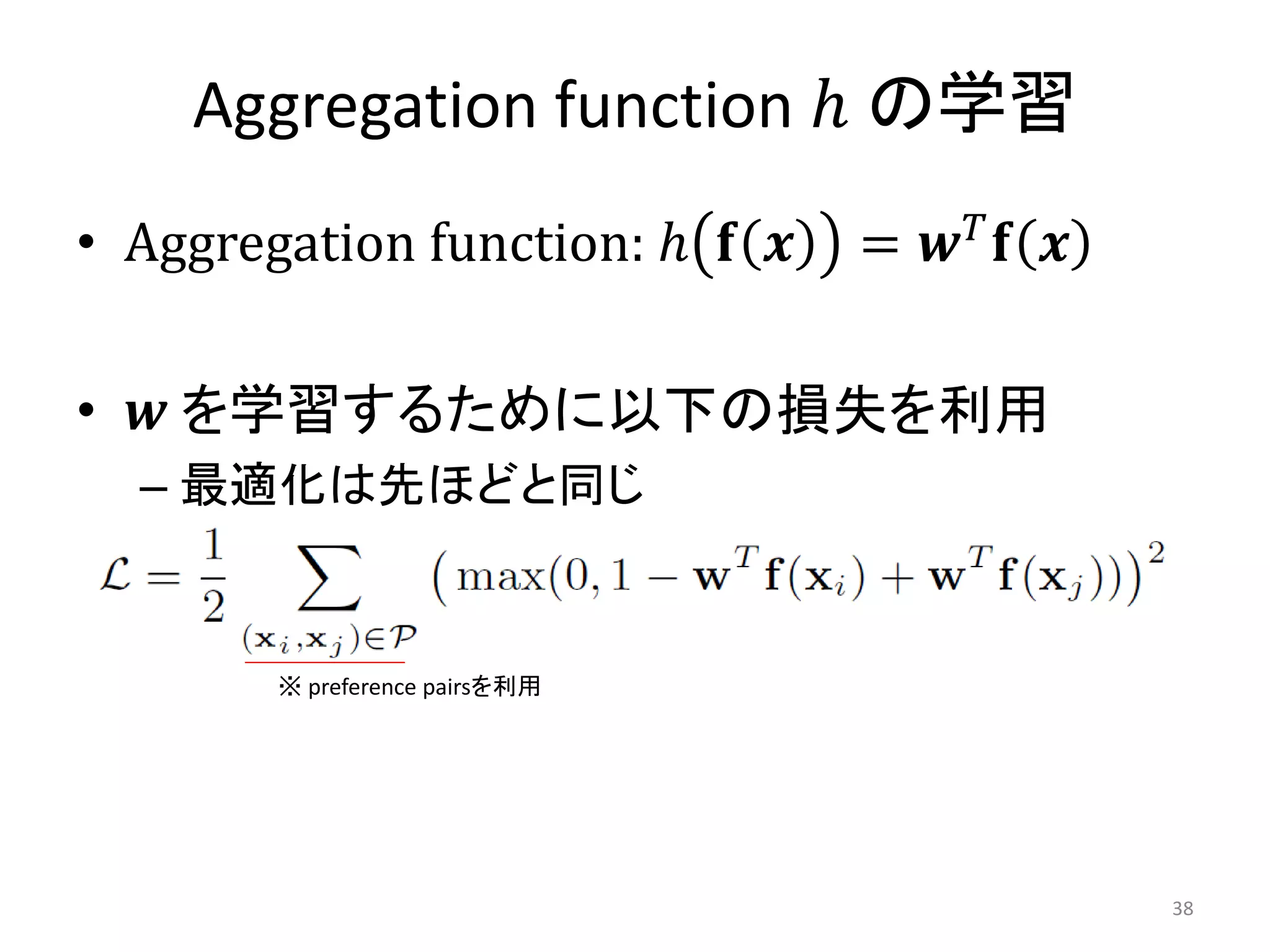 Aggregation function ℎ の学習
• Aggregation function: ℎ 𝐟 𝒙   = 𝒘𝑇𝐟 𝒙

• 𝒘 を学習するために以下の損失を利用
  – 最適化は先ほどと同じ


        ※ preference pairsを利用




                                          38
 