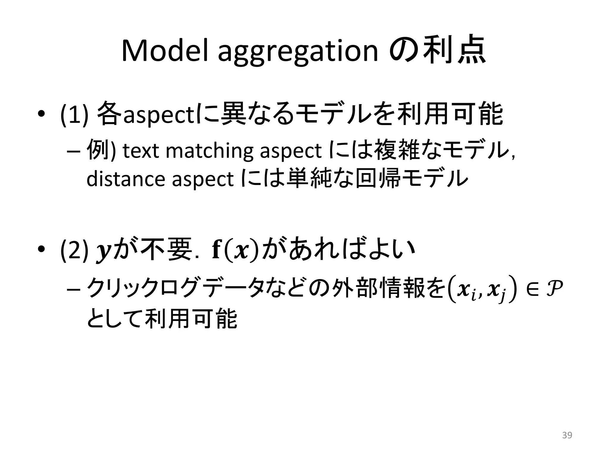 Model aggregation の利点
• (1) 各aspectに異なるモデルを利用可能
 – 例) text matching aspect には複雑なモデル，
   distance aspect には単純な回帰モデル


• (2) 𝒚が不要．𝐟 𝒙 があればよい
 – クリックログデータなどの外部情報を 𝒙 𝑖 , 𝒙 𝑗 ∈ 𝒫
   として利用可能



                                       39
 