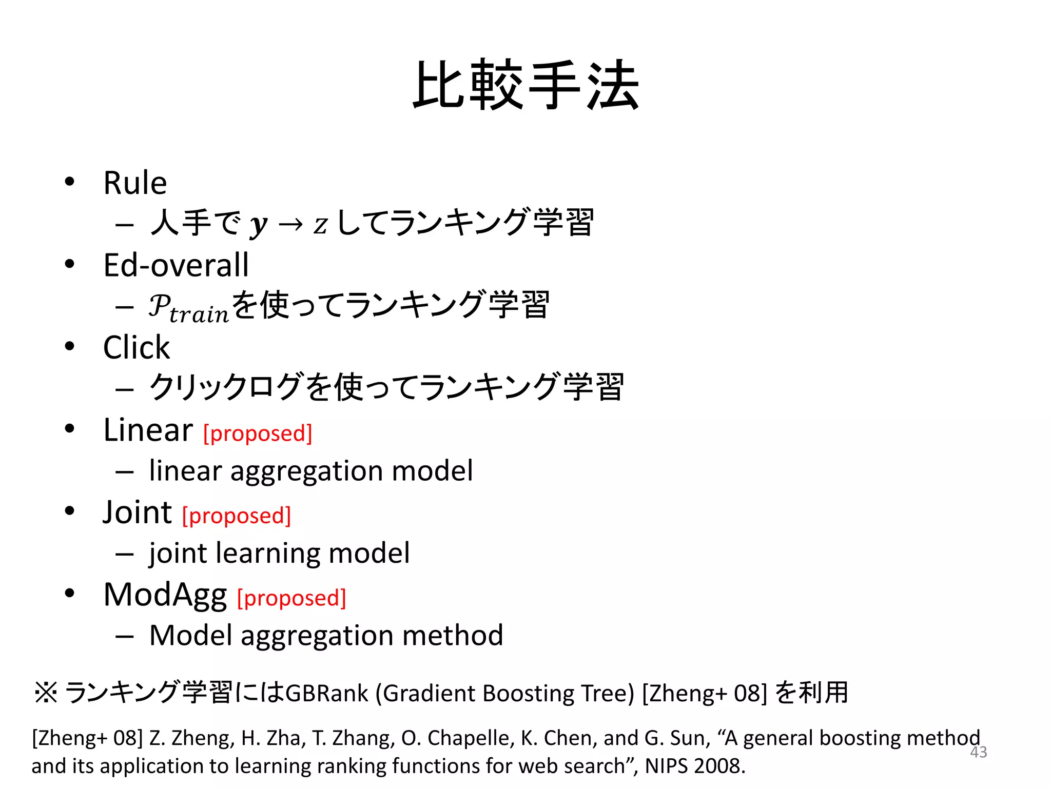 比較手法
   • Rule
        – 人手で 𝒚 → 𝑧 してランキング学習
   • Ed-overall
        – 𝒫 𝑡𝑟𝑎𝑖𝑛 を使ってランキング学習
   • Click
        – クリックログを使ってランキング学習
   • Linear [proposed]
        – linear aggregation model
   • Joint [proposed]
        – joint learning model
   • ModAgg [proposed]
        – Model aggregation method
※ ランキング学習にはGBRank (Gradient Boosting Tree) [Zheng+ 08] を利用
[Zheng+ 08] Z. Zheng, H. Zha, T. Zhang, O. Chapelle, K. Chen, and G. Sun, “A general boosting method
                                                                                                   43
and its application to learning ranking functions for web search”, NIPS 2008.
 
