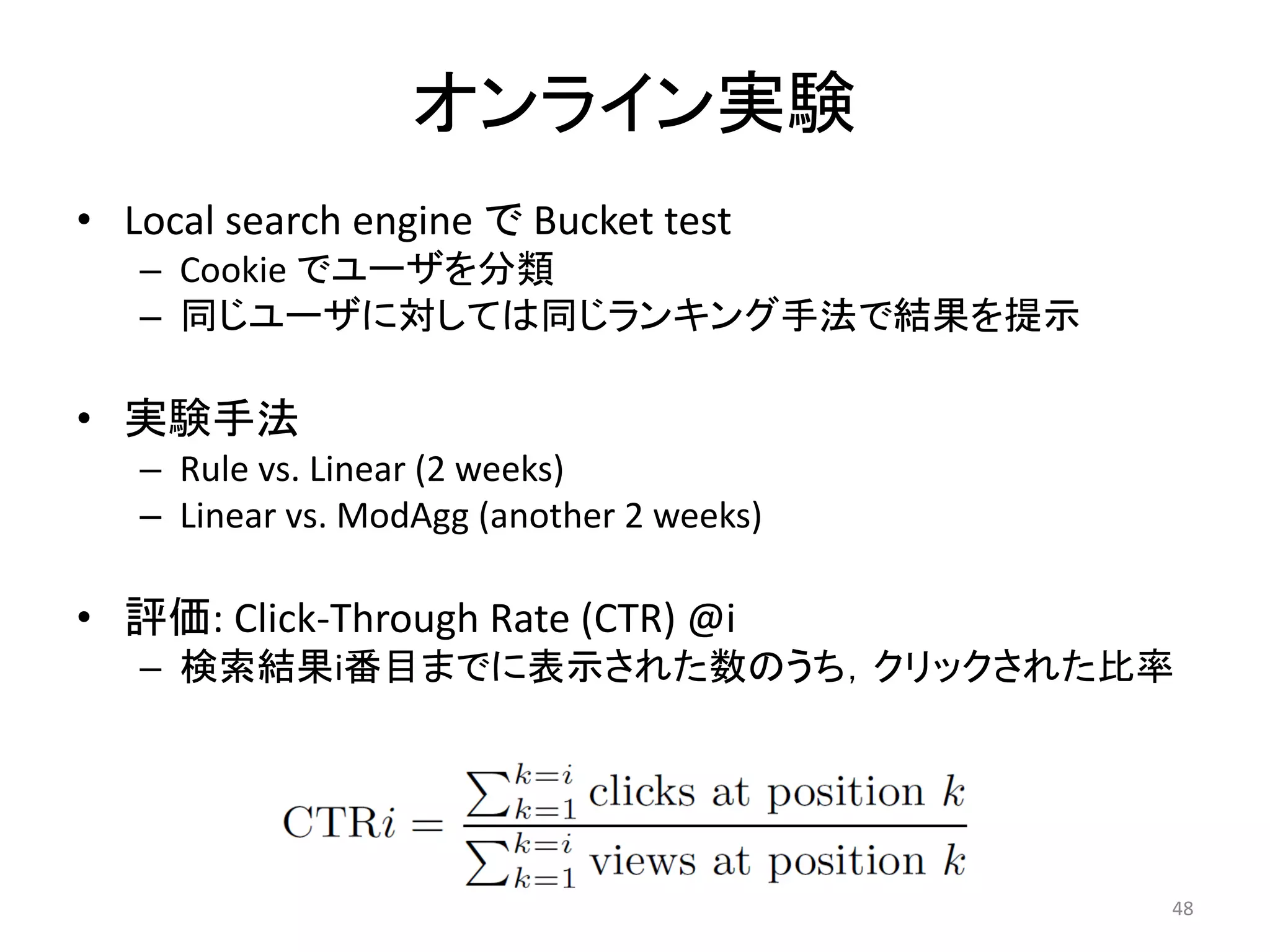 オンライン実験
• Local search engine で Bucket test
   – Cookie でユーザを分類
   – 同じユーザに対しては同じランキング手法で結果を提示

• 実験手法
   – Rule vs. Linear (2 weeks)
   – Linear vs. ModAgg (another 2 weeks)

• 評価: Click-Through Rate (CTR) @i
   – 検索結果i番目までに表示された数のうち，クリックされた比率




                                           48
 