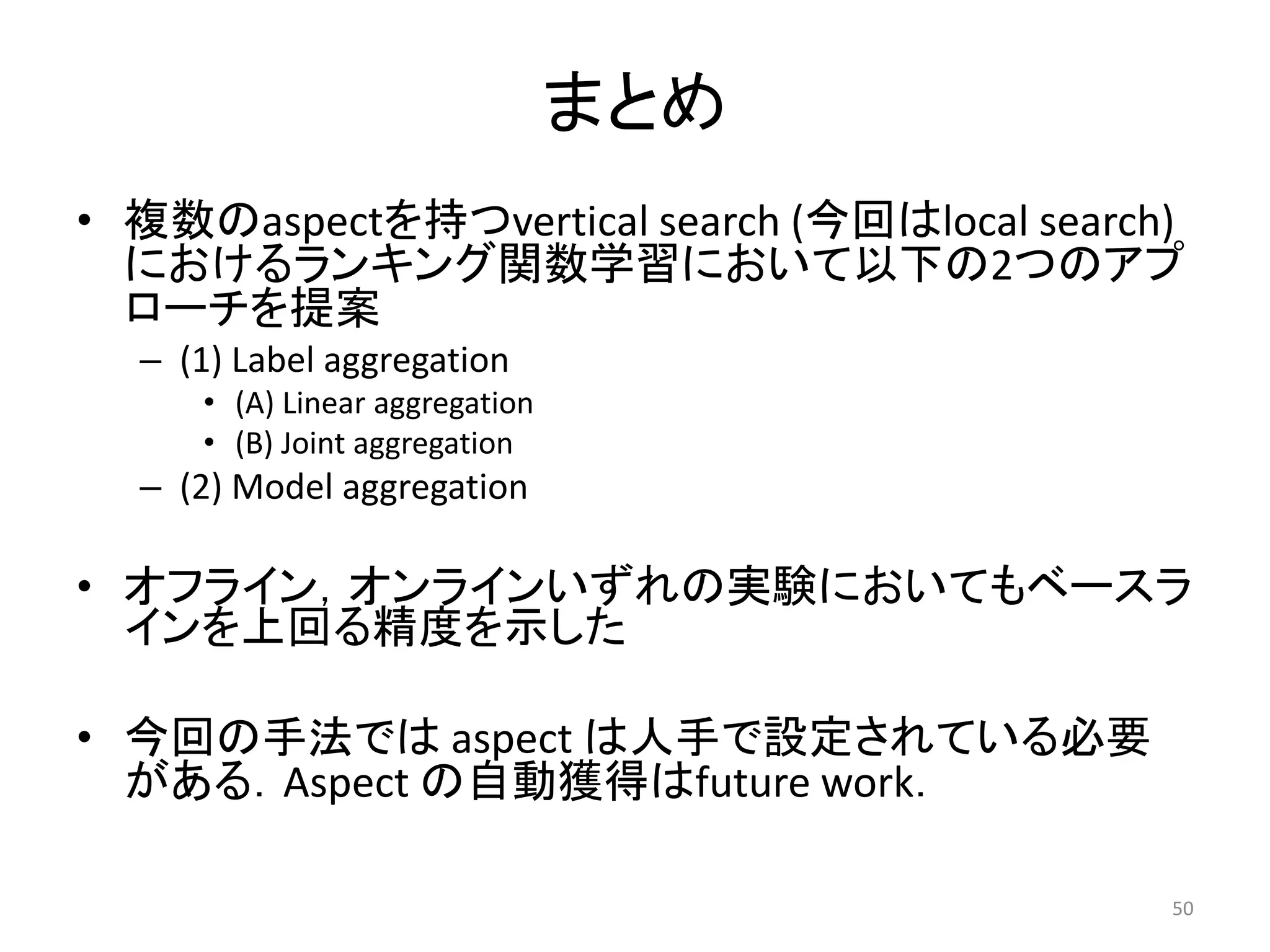 まとめ
• 複数のaspectを持つvertical search (今回はlocal search)
  におけるランキング関数学習において以下の2つのアプ
  ローチを提案
  – (1) Label aggregation
     • (A) Linear aggregation
     • (B) Joint aggregation
  – (2) Model aggregation

• オフライン，オンラインいずれの実験においてもベースラ
  インを上回る精度を示した

• 今回の手法では aspect は人手で設定されている必要
  がある．Aspect の自動獲得はfuture work．

                                              50
 
