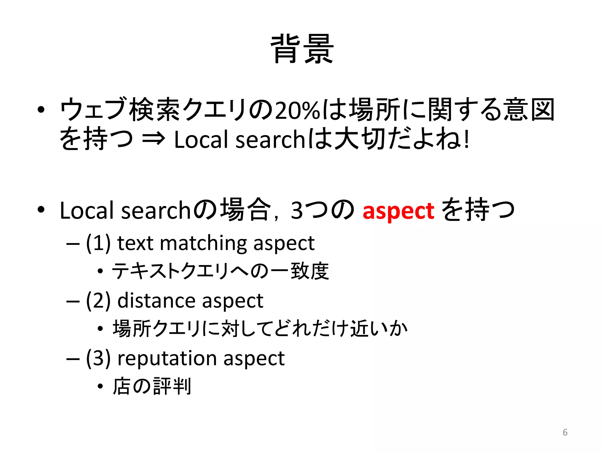 背景
• ウェブ検索クエリの20%は場所に関する意図
  を持つ ⇒ Local searchは大切だよね!

• Local searchの場合，3つの aspect を持つ
  – (1) text matching aspect
     • テキストクエリへの一致度
  – (2) distance aspect
     • 場所クエリに対してどれだけ近いか
  – (3) reputation aspect
     • 店の評判

                                   6
 