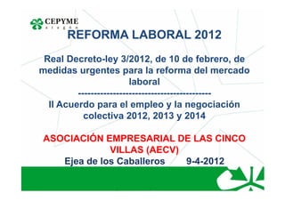 REFORMA LABORAL 2012
 Real Decreto-ley 3/2012, de 10 de febrero, de
medidas urgentes para la reforma del mercado
                         laboral
         ------------------------------------------
  II Acuerdo para el empleo y la negociación
           colectiva 2012, 2013 y 2014

 ASOCIACIÓN EMPRESARIAL DE LAS CINCO
              VILLAS (AECV)
    Ejea de los Caballeros  9-4-2012
 