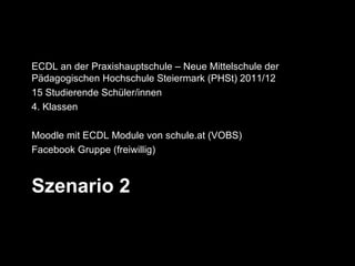 ECDL an der Praxishauptschule – Neue Mittelschule der
Pädagogischen Hochschule Steiermark (PHSt) 2011/12
15 Studierende Schüler/innen
4. Klassen

Moodle mit ECDL Module von schule.at (VOBS)
Facebook Gruppe (freiwillig)



Szenario 2
 