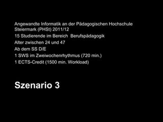 Angewandte Informatik an der Pädagogischen Hochschule
Steiermark (PHSt) 2011/12
15 Studierende im Bereich Berufspädagogik
Alter zwischen 24 und 47
Ab dem SS D/E
1 SWS im Zweiwochenrhythmus (720 min.)
1 ECTS-Credit (1500 min. Workload)




Szenario 3
 