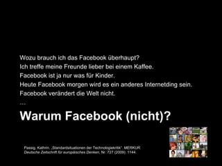 Wozu brauch ich das Facebook überhaupt?
Ich treffe meine Freunde lieber bei einem Kaffee.
Facebook ist ja nur was für Kinder.
Heute Facebook morgen wird es ein anderes Internetding sein.
Facebook verändert die Welt nicht.
…

Warum Facebook (nicht)?

 Passig, Kathrin. „Standardsituationen der Technologiekritik“. MERKUR.
 Deutsche Zeitschrift für europäisches Denken, Nr. 727 (2009): 1144.
 