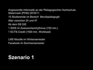 Angewandte Informatik an der Pädagogischen Hochschule
Steiermark (PHSt) 2010/11
15 Studierende im Bereich Berufspädagogik
Alter zwischen 24 und 47
Ab dem SS D/E
1 SWS im Zweiwochenrhythmus (720 min.)
1 ECTS-Credit (1500 min. Workload)

LMS Moodle im Wintersemester
Facebook im Sommersemester




Szenario 1
 
