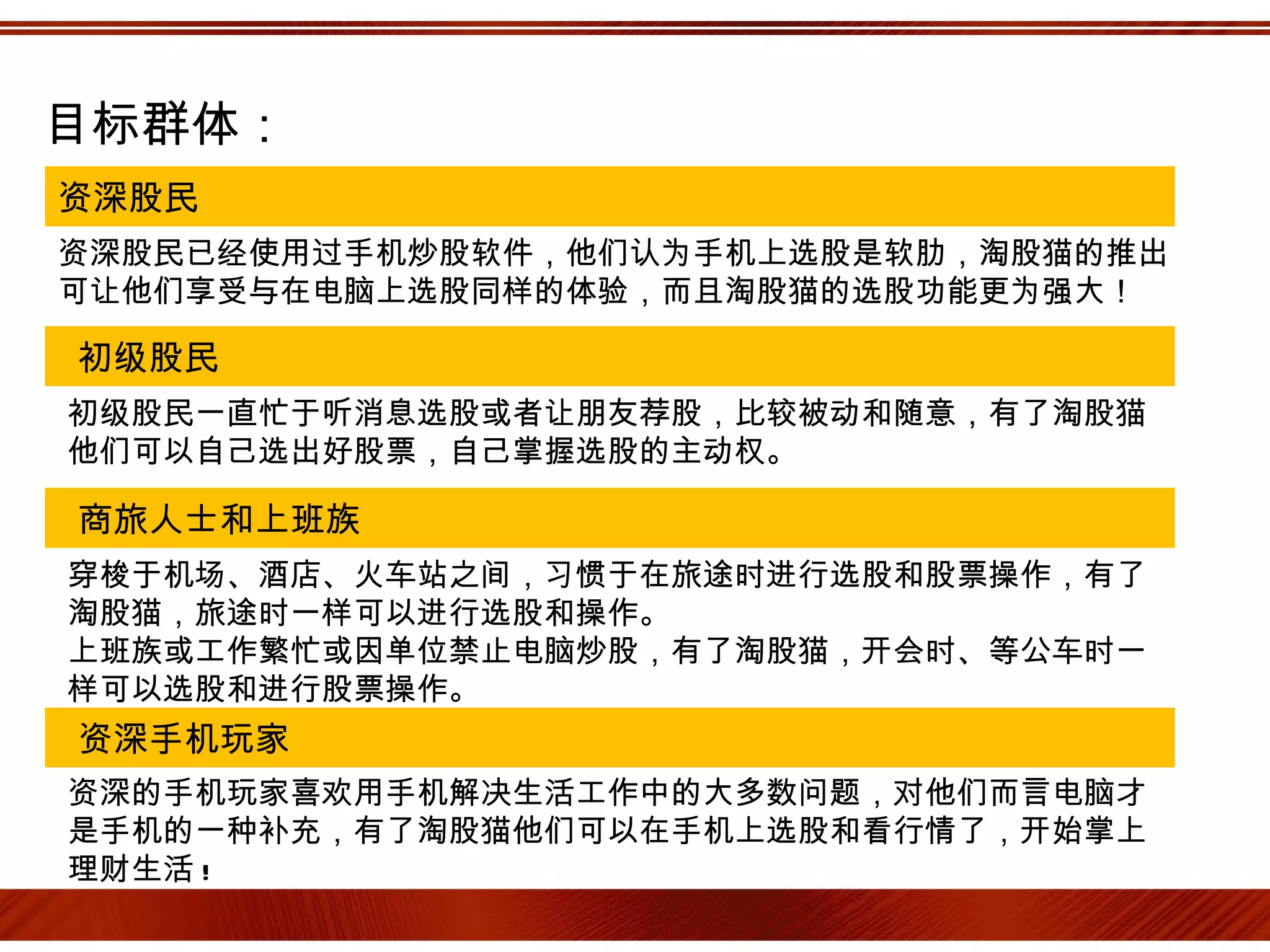 目标群体：
资深股民
资深股民已经使用过手机炒股软件，他们认为手机上选股是软肋，淘股猫的推出
可让他们享受与在电脑上选股同样的体验，而且淘股猫的选股功能更为强大！

初级股民
初级股民一直忙于听消息选股或者让朋友荐股，比较被动和随意，有了淘股猫
他们可以自己选出好股票，自己掌握选股的主动权。

商旅人士和上班族
穿梭于机场、酒店、火车站之间，习惯于在旅途时进行选股和股票操作，有了
淘股猫，旅途时一样可以进行选股和操作。
上班族或工作繁忙或因单位禁止电脑炒股，有了淘股猫，开会时、等公车时一
样可以选股和进行股票操作。
资深手机玩家
资深的手机玩家喜欢用手机解决生活工作中的大多数问题，对他们而言电脑才
是手机的一种补充，有了淘股猫他们可以在手机上选股和看行情了，开始掌上
理财生活 !
 