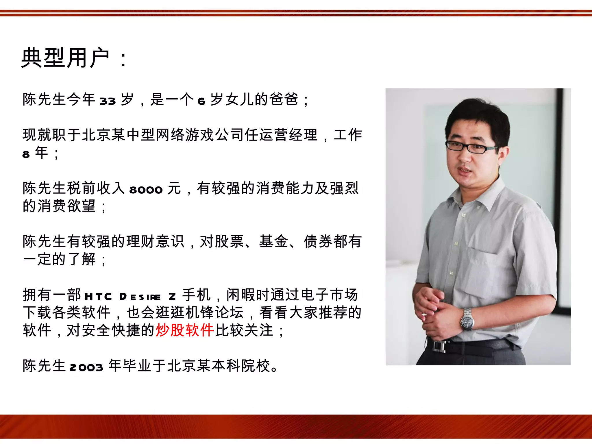 典型用户：
陈先生今年 33 岁，是一个 6 岁女儿的爸爸；

现就职于北京某中型网络游戏公司任运营经理，工作
8 年；

陈先生税前收入 8000 元，有较强的消费能力及强烈
的消费欲望；

陈先生有较强的理财意识，对股票、基金、债券都有
一定的了解；

拥有一部 H TC D e s ire Z 手机，闲暇时通过电子市场
下载各类软件，也会逛逛机锋论坛，看看大家推荐的
软件，对安全快捷的炒股软件比较关注；

陈先生 2003 年毕业于北京某本科院校。
 