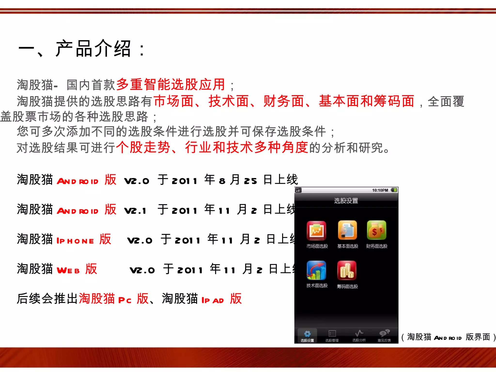 一、产品介绍：
 淘股猫— 国内首款多重智能选股应用；
 淘股猫提供的选股思路有市场面、技术面、财务面、基本面和筹码面，全面覆
盖股票市场的各种选股思路；
 您可多次添加不同的选股条件进行选股并可保存选股条件；
 对选股结果可进行个股走势、行业和技术多种角度的分析和研究。

 淘股猫 An d ro id 版 V2.0 于 201 1 年 8 月 25 日上线

 淘股猫 An d ro id 版 V2.1 于 201 1 年 1 1 月 2 日上线

 淘股猫 Ip h o n e 版   V2.0 于 201 1 年 1 1 月 2 日上线

 淘股猫 We b 版         V2.0 于 201 1 年 1 1 月 2 日上线

 后续会推出淘股猫 Pc 版、淘股猫 Ip ad 版

                                                 （淘股猫 An d ro id 版界面）
 