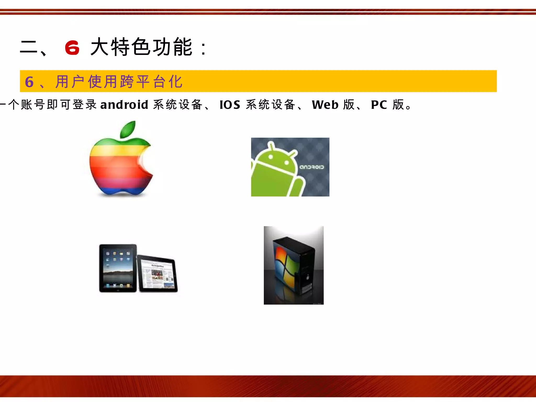 二、 6 大特色功能：
   6 、用户使用跨平台化
一个账号即可登录 a nd ro id 系统设备、 IO S 系统设备、 We b 版、 P C 版。
 