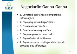 Negociação Ganha-Ganha
• 1. Construa confiança e compartilhe
  informações
• 2. Faça perguntas diagnósticas
• 3. Forneça informações
• 4. Desmembre as questões
• 5. Prepare pacotes de acordos
• 6. Faça ofertas simultâneas
• 7. Faça contratos contingenciais tirando
  proveito das diferenças
                                             10
 