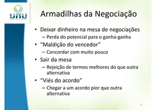 Armadilhas da Negociação
• Deixar dinheiro na mesa de negociações
  – Perda do potencial para o ganha-ganha
• “Maldição do vencedor”
  – Concordar com muito pouco
• Sair da mesa
  – Rejeição de termos melhores do que outra
    alternativa
• “Viés do acordo”
  – Chegar a um acordo pior que outra
    alternativa

                                               11
 