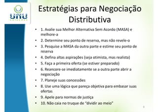 Estratégias para Negociação
         Distributiva
• 1. Avalie sua Melhor Alternativa Sem Acordo (MASA) e
  melhore-a
• 2. Determine seu ponto de reserva, mas não revele-o
• 3. Pesquise a MASA da outra parte e estime seu ponto de
  reserva
• 4. Defina altas aspirações (seja otimista, mas realista)
• 5. Faça a primeira oferta (se estiver preparado)
• 6. Reancore-se imediatamente se a outra parte abrir a
  negociação
• 7. Planeje suas concessões
• 8. Use uma lógica que pareça objetiva para embasar suas
  ofertas
• 9. Apele para normas de justiça
• 10. Não caia no truque de “dividir ao meio”
                                                             9
 
