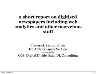 a short report on digitised
                         newspapers including web
                       analytics and other marvelous
                                    stuff


                               Frederick Zarndt, Chair
                              IFLA Newspapers Section
                                       sponsored by
                        CCS, Digital Divide Data, DL Consulting



Friday, April 20, 12                                              1
 