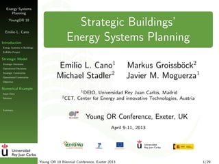 Energy Systems
Planning
YoungOR 18
Emilio L. Cano
Introduction
Energy Systems in Buildings
EnRiMa Project
Strategic Model
Strategic Decisions
Operational Decisions
Strategic Constraints
Operational Constratins
Objective
Numerical Example
Input Data
Solution
Summary
Strategic Buildings’
Energy Systems Planning
Emilio L. Cano1
Markus Groissb¨ock2
Michael Stadler2
Javier M. Moguerza1
1DEIO, Universidad Rey Juan Carlos, Madrid
2CET, Center for Energy and innovative Technologies, Austria
Young OR Conference, Exeter, UK
April 9-11, 2013
Young OR 18 Biennial Conference, Exeter 2013 1/29
 