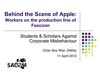 Behind the Scene of Apple:
Workers on the production line of
           Foxconn

       Students & Scholars Against
           Corporate Misbehaviour

                 Chan Sze Wan, Debby
                        11 April 2012
 