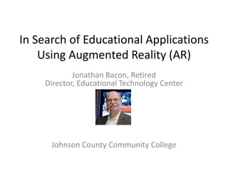 In Search of Educational Applications
    Using Augmented Reality (AR)
            Jonathan Bacon, Retired
    Director, Educational Technology Center




      Johnson County Community College
 