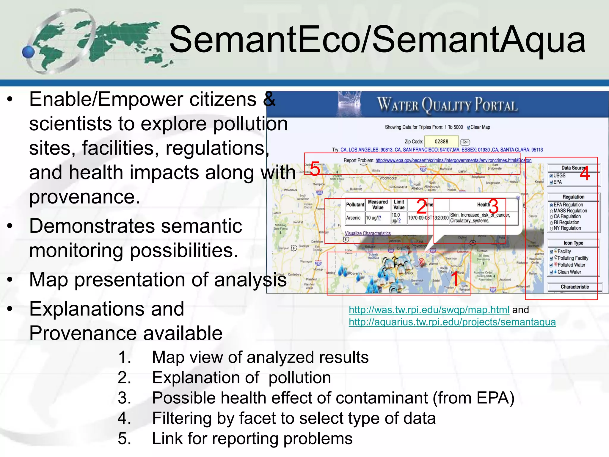 SemantEco/SemantAqua
• Enable/Empower citizens &
  scientists to explore pollution
  sites, facilities, regulations,
  and health impacts along with 5                                                          4
  provenance.                                           2               3
• Demonstrates semantic
  monitoring possibilities.
• Map presentation of analysis                                  1
• Explanations and                        http://was.tw.rpi.edu/swqp/map.html and
                                          http://aquarius.tw.rpi.edu/projects/semantaqua
  Provenance available
           1.   Map view of analyzed results
           2.   Explanation of pollution
           3.   Possible health effect of contaminant (from EPA)
           4.   Filtering by facet to select type of data
           5.   Link for reporting problems
 