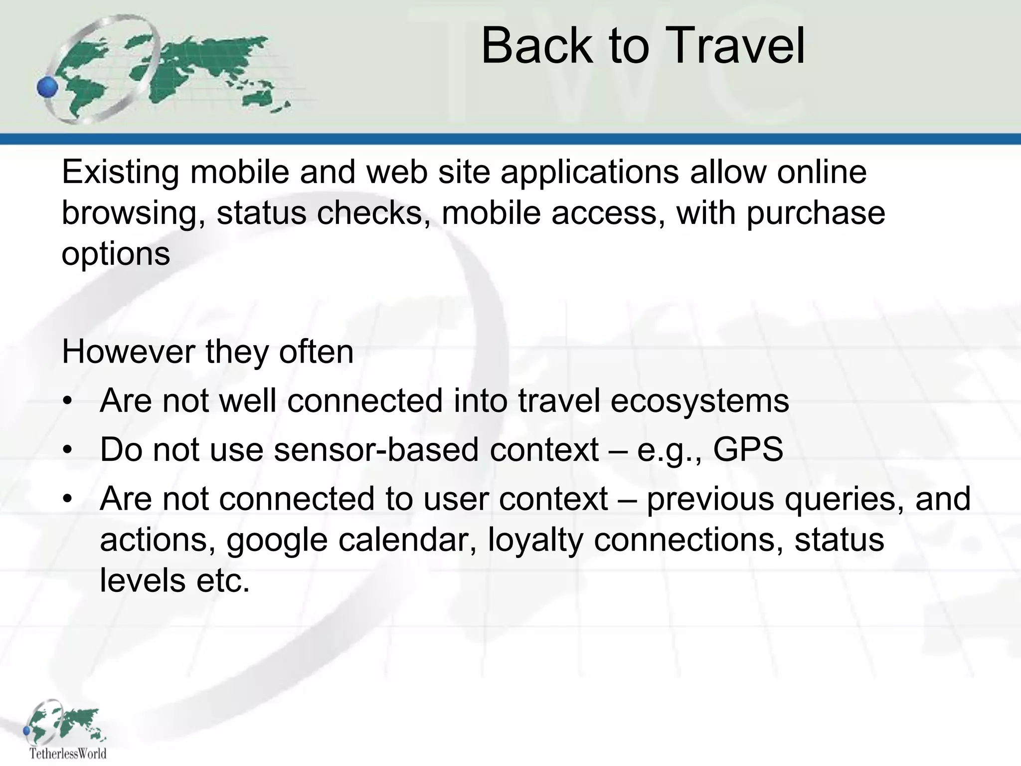 Back to Travel

Existing mobile and web site applications allow online
browsing, status checks, mobile access, with purchase
options

However they often
• Are not well connected into travel ecosystems
• Do not use sensor-based context – e.g., GPS
• Are not connected to user context – previous queries, and
  actions, google calendar, loyalty connections, status
  levels etc.
 