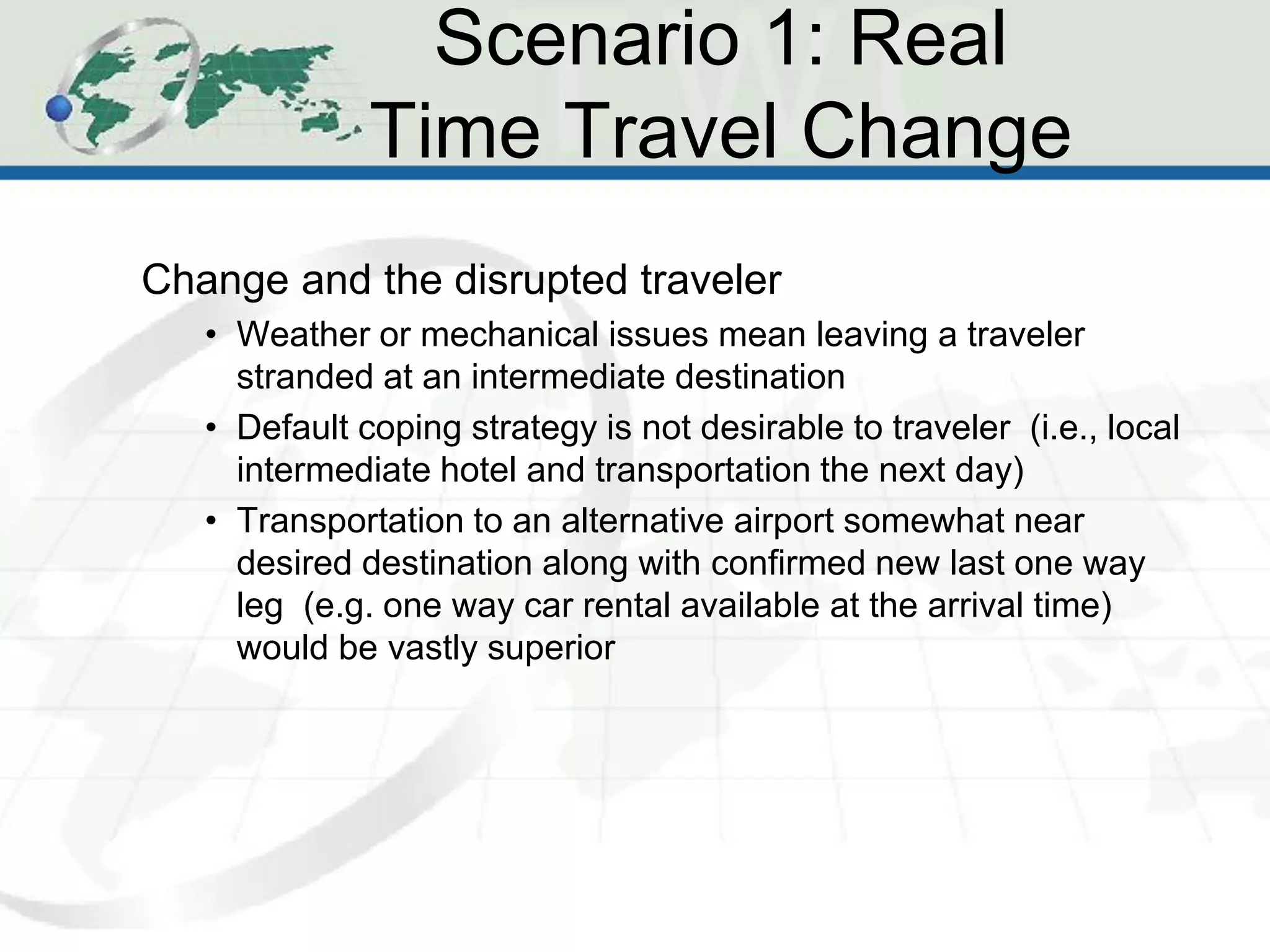 Scenario 1: Real
              Time Travel Change
Change and the disrupted traveler
   • Weather or mechanical issues mean leaving a traveler
     stranded at an intermediate destination
   • Default coping strategy is not desirable to traveler (i.e., local
     intermediate hotel and transportation the next day)
   • Transportation to an alternative airport somewhat near
     desired destination along with confirmed new last one way
     leg (e.g. one way car rental available at the arrival time)
     would be vastly superior
 