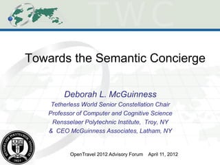 Towards the Semantic Concierge

        Deborah L. McGuinness
    Tetherless World Senior Constellation Chair
   Professor of Computer and Cognitive Science
    Rensselaer Polytechnic Institute, Troy, NY
   & CEO McGuinness Associates, Latham, NY


          OpenTravel 2012 Advisory Forum   April 11, 2012
 