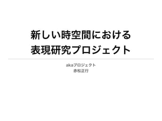 新しい時空間における
表現研究プロジェクト
   akaプロジェクト
      赤松正行
 