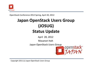OpenStack Conference 2012 Spring, April 20, 2012

        Japan OpenStack Users Group
                  (JOSUG)
               Status Update
                              April 20, 2012
                              Masanori Itoh
                       Japan OpenStack Users Group




 Copyright 2011 (c) Japan OpenStack Users Group
 
