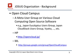 JOSUG Organization - Background

&bull; Open Cloud Campus
    &ndash; A Meta User Group on Various Cloud
      Computing Open Source Software
         &bull; e.g., Japan Eucalyptus Users Group, Japan
           CloudStack Users Group, Vyatta, &hellip;, etc.
    &ndash; HP
         &bull; http://opencloud.jp/
    &ndash; ML
         &bull; http://groups.google.com/group/OpenCloudCampus

Copyright 2012 (c) Japan OpenStack Users Group
          2011 Masanori Itoh.                               5
 